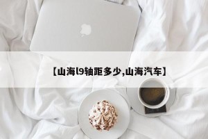 【山海l9轴距多少,山海汽车】