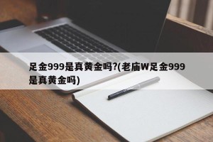 足金999是真黄金吗?(老庙W足金999是真黄金吗)