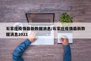 石家庄疫情最新数据消息/石家庄疫情最新数据消息2021