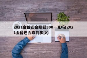 2021金价还会跌到300一克吗(2021金价还会跌到多少) 2021金价还会跌到300一克吗(2021金价还会跌到多少)