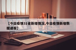 【今日疫情31省新增情况,今日疫情新增数据通报】 【今日疫情31省新增情况,今日疫情新增数据通报】