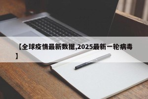 【全球疫情最新数据,2025最新一轮病毒】