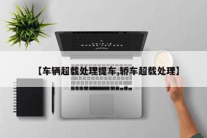 【车辆超载处理提车,轿车超载处理】