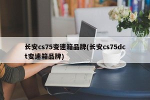 长安cs75变速箱品牌(长安cs75dct变速箱品牌)