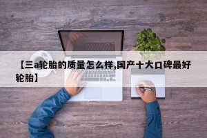 【三a轮胎的质量怎么样,国产十大口碑最好轮胎】