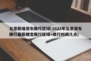北京新增货车限行区域(2021年北京货车限行最新规定限行区域+限行时间几点)