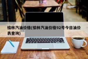 榆林汽油价格(榆林汽油价格92号今日油价表查询)