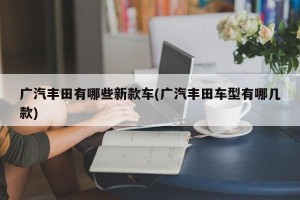 广汽丰田有哪些新款车(广汽丰田车型有哪几款)