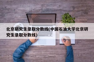 北京研究生录取分数线(中国石油大学北京研究生录取分数线)