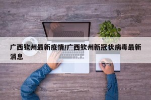 广西钦州最新疫情/广西钦州新冠状病毒最新消息
