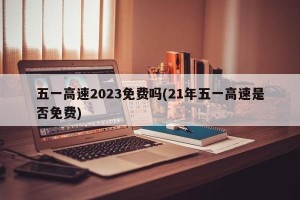 五一高速2023免费吗(21年五一高速是否免费)