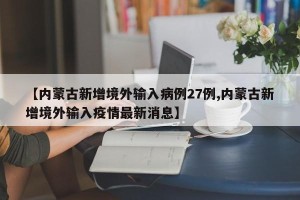 【内蒙古新增境外输入病例27例,内蒙古新增境外输入疫情最新消息】