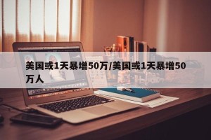 美国或1天暴增50万/美国或1天暴增50万人 美国或1天暴增50万/美国或1天暴增50万人