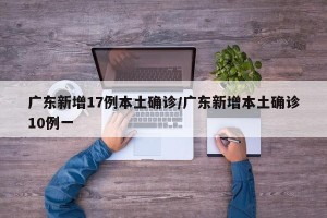 广东新增17例本土确诊/广东新增本土确诊10例一