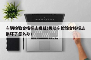 车辆检验合格标志嫌疑(机动车检验合格标志损坏了怎么办)