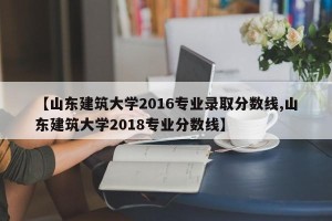 【山东建筑大学2016专业录取分数线,山东建筑大学2018专业分数线】 【山东建筑大学2016专业录取分数线,山东建筑大学2018专业分数线】
