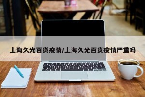 上海久光百货疫情/上海久光百货疫情严重吗