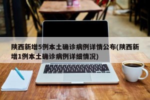 陕西新增5例本土确诊病例详情公布(陕西新增1例本土确诊病例详细情况)