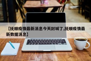【抚顺疫情最新消息今天封城了,抚顺疫情最新数据消息】
