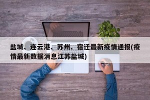 盐城、连云港、苏州、宿迁最新疫情通报(疫情最新数据消息江苏盐城) 盐城、连云港、苏州、宿迁最新疫情通报(疫情最新数据消息江苏盐城)