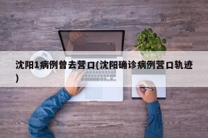 沈阳1病例曾去营口(沈阳确诊病例营口轨迹)