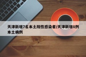 天津新增7名本土阳性感染者/天津新增8例本土病例 天津新增7名本土阳性感染者/天津新增8例本土病例