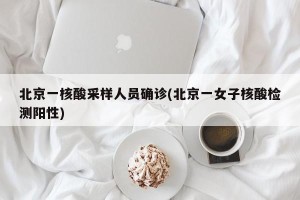 北京一核酸采样人员确诊(北京一女子核酸检测阳性)