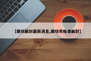 【廊坊解封最新消息,廊坊市疫情解封】