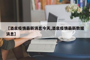 【酒泉疫情最新消息今天,酒泉疫情最新数据消息】