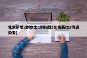 北京新增2例本土1例阳性(北京新增2例感染者)