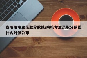 各院校专业录取分数线/院校专业录取分数线什么时候公布