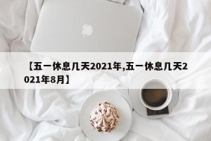 【五一休息几天2021年,五一休息几天2021年8月】