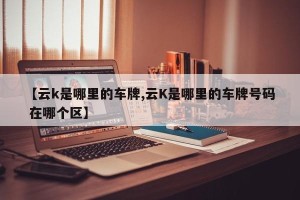 【云k是哪里的车牌,云K是哪里的车牌号码 在哪个区】