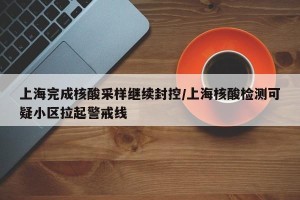 上海完成核酸采样继续封控/上海核酸检测可疑小区拉起警戒线