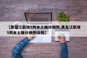 【黑龙江新增5例本土确诊病例,黑龙江新增5例本土确诊病例详情】