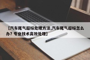 【汽车尾气超标处理方法,汽车尾气超标怎么办? 专业技术高效处理】