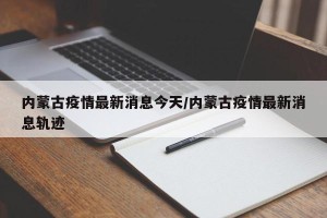 内蒙古疫情最新消息今天/内蒙古疫情最新消息轨迹