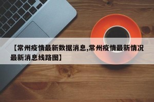 【常州疫情最新数据消息,常州疫情最新情况最新消息线路图】