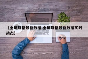 【全球疫情最新数据,全球疫情最新数据实时动态】