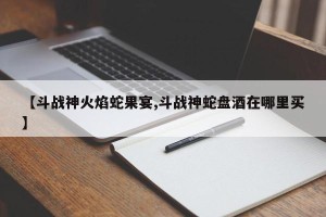 【斗战神火焰蛇果宴,斗战神蛇盘酒在哪里买】