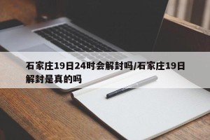 石家庄19日24时会解封吗/石家庄19日解封是真的吗