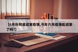 【6月份彻底结束疫情,今年六月疫情能结束了吗?】
