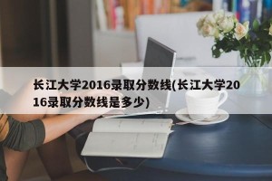 长江大学2016录取分数线(长江大学2016录取分数线是多少)