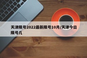 天津限号2022最新限号10月/天津今日限号几