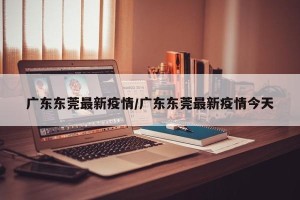 广东东莞最新疫情/广东东莞最新疫情今天