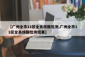 【广州全市11区全员核酸检测,广州全市11区全员核酸检测结果】