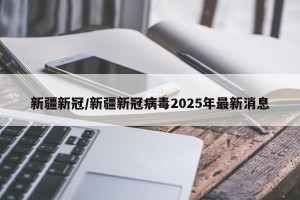 新疆新冠/新疆新冠病毒2025年最新消息