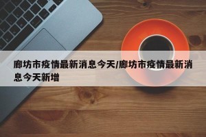 廊坊市疫情最新消息今天/廊坊市疫情最新消息今天新增