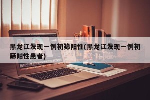 黑龙江发现一例初筛阳性(黑龙江发现一例初筛阳性患者)