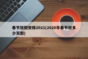 春节放假安排2021(2026年春节放多少天假) 春节放假安排2021(2026年春节放多少天假)